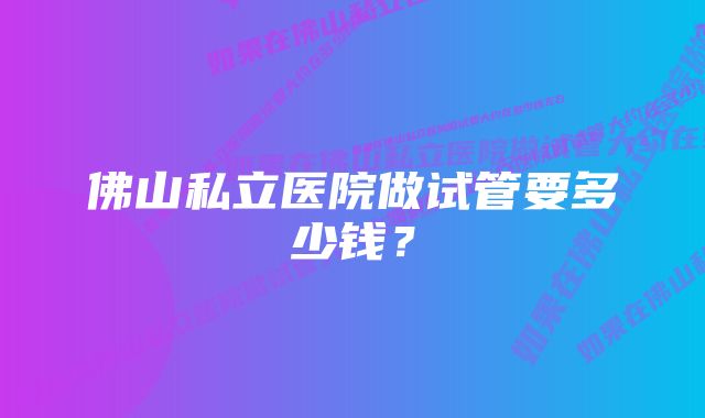 佛山私立医院做试管要多少钱？