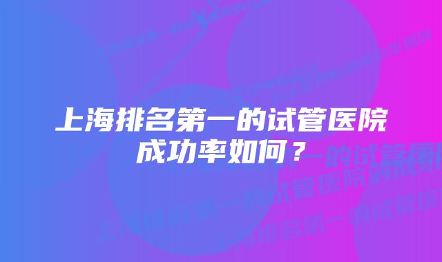 上海排名第一的试管医院成功率如何？