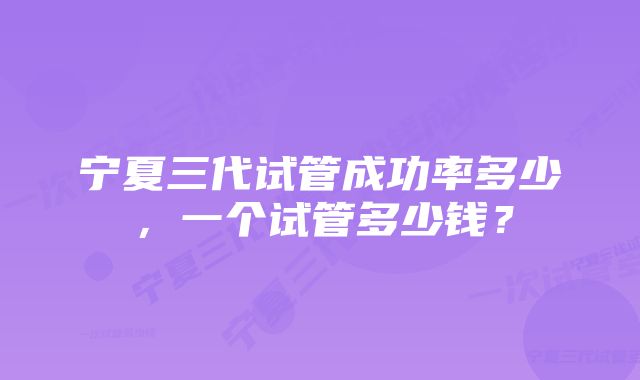 宁夏三代试管成功率多少，一个试管多少钱？