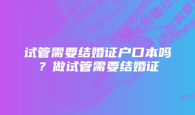 试管需要结婚证户口本吗？做试管需要结婚证