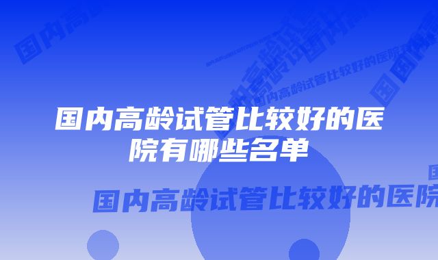 国内高龄试管比较好的医院有哪些名单