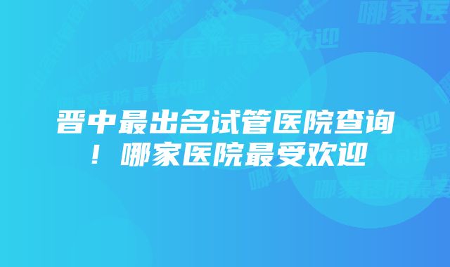 晋中最出名试管医院查询！哪家医院最受欢迎