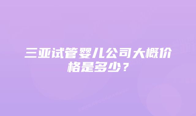 三亚试管婴儿公司大概价格是多少？