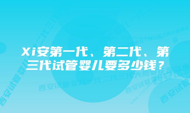 Xi安第一代、第二代、第三代试管婴儿要多少钱？