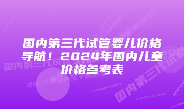 国内第三代试管婴儿价格导航！2024年国内儿童价格参考表