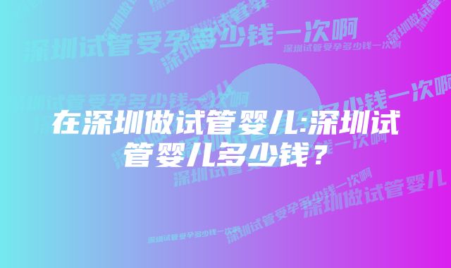 在深圳做试管婴儿:深圳试管婴儿多少钱？