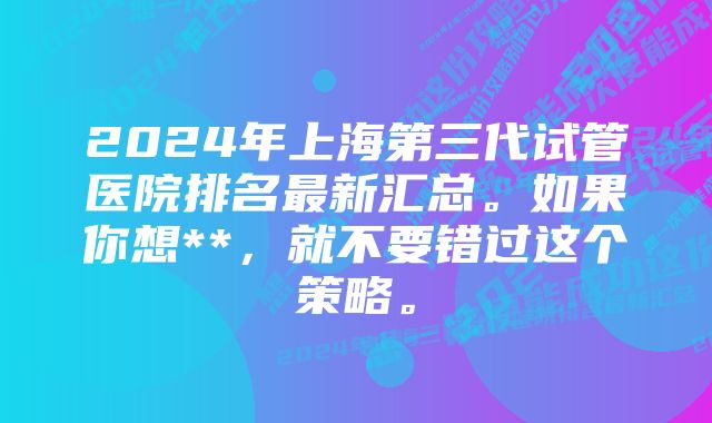 2024年上海第三代试管医院排名最新汇总。如果你想**，就不要错过这个策略。