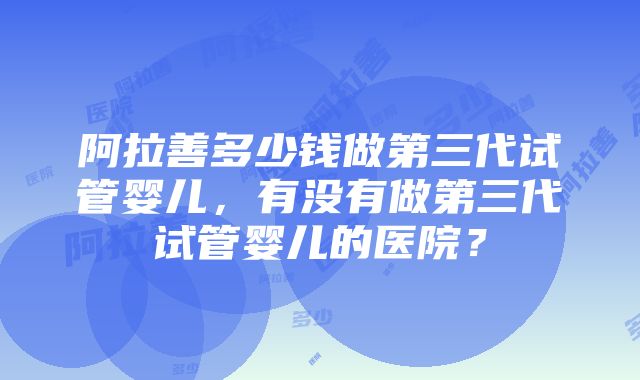 阿拉善多少钱做第三代试管婴儿，有没有做第三代试管婴儿的医院？