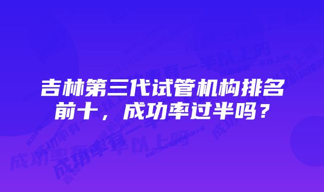 吉林第三代试管机构排名前十，成功率过半吗？