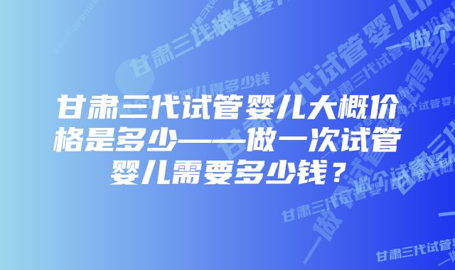 甘肃三代试管婴儿大概价格是多少——做一次试管婴儿需要多少钱？