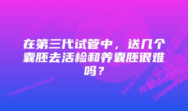 在第三代试管中，送几个囊胚去活检和养囊胚很难吗？