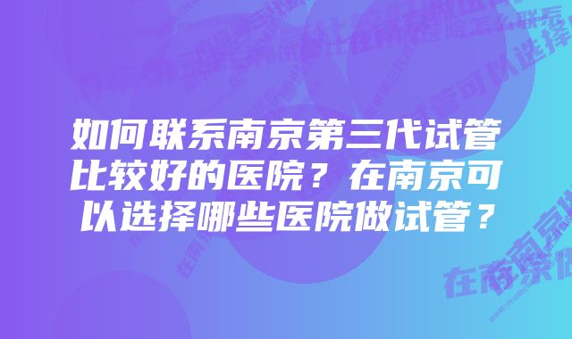 如何联系南京第三代试管比较好的医院？在南京可以选择哪些医院做试管？