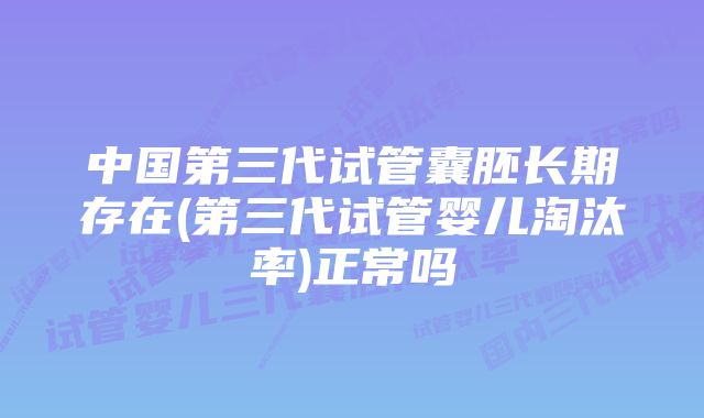 中国第三代试管囊胚长期存在(第三代试管婴儿淘汰率)正常吗