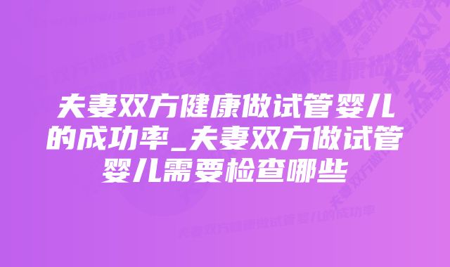 夫妻双方健康做试管婴儿的成功率_夫妻双方做试管婴儿需要检查哪些