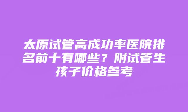 太原试管高成功率医院排名前十有哪些？附试管生孩子价格参考