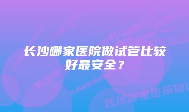 长沙哪家医院做试管比较好最安全？