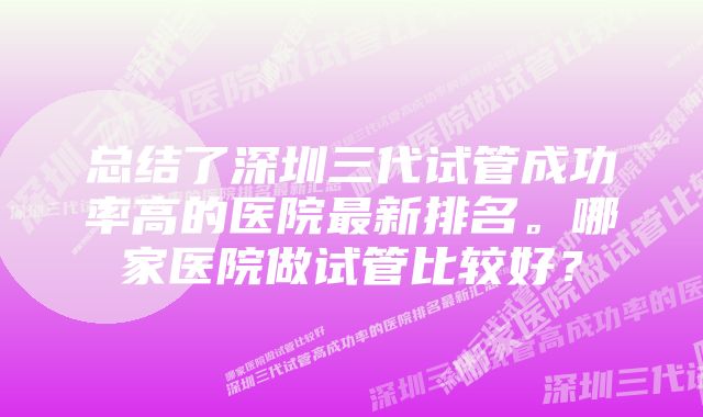 总结了深圳三代试管成功率高的医院最新排名。哪家医院做试管比较好？