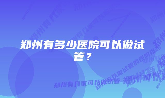 郑州有多少医院可以做试管？