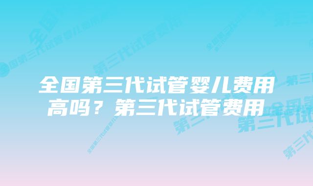 全国第三代试管婴儿费用高吗？第三代试管费用