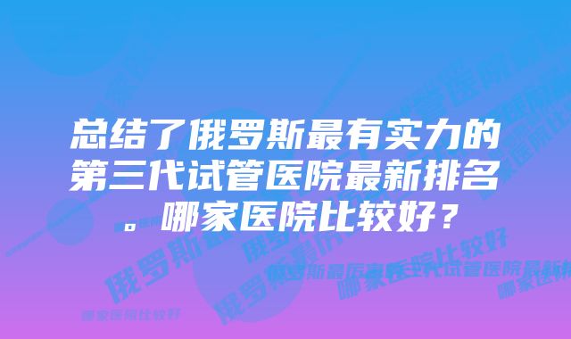 总结了俄罗斯最有实力的第三代试管医院最新排名。哪家医院比较好？