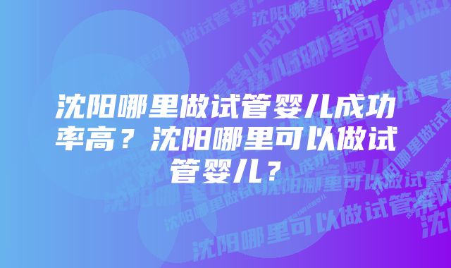 沈阳哪里做试管婴儿成功率高？沈阳哪里可以做试管婴儿？