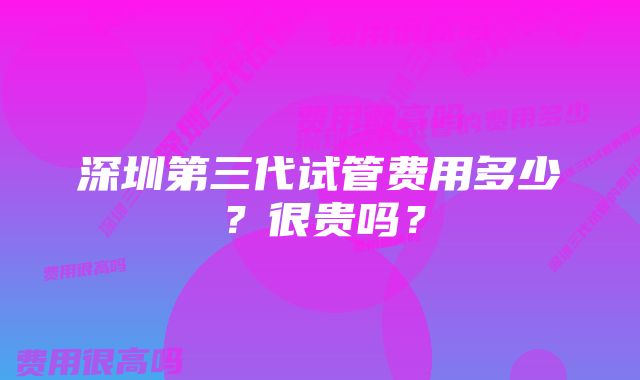 深圳第三代试管费用多少？很贵吗？