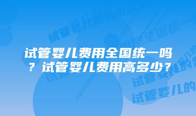 试管婴儿费用全国统一吗？试管婴儿费用高多少？