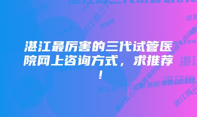 湛江最厉害的三代试管医院网上咨询方式，求推荐！