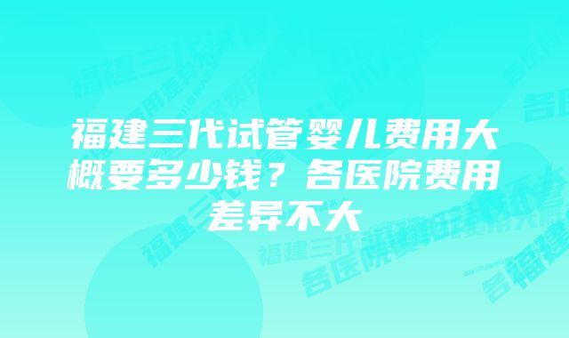 福建三代试管婴儿费用大概要多少钱？各医院费用差异不大