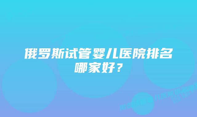 俄罗斯试管婴儿医院排名哪家好？