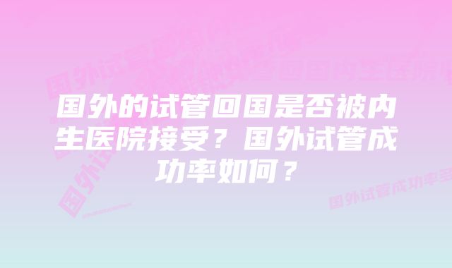 国外的试管回国是否被内生医院接受？国外试管成功率如何？