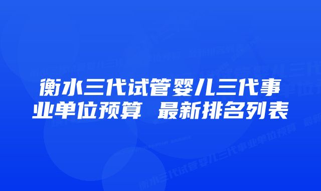 衡水三代试管婴儿三代事业单位预算 最新排名列表