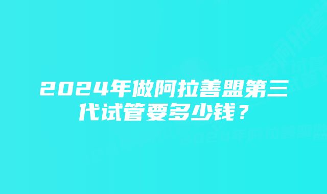 2024年做阿拉善盟第三代试管要多少钱？