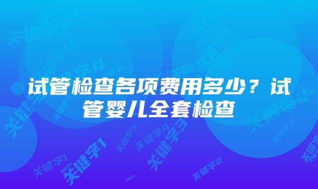 试管检查各项费用多少？试管婴儿全套检查