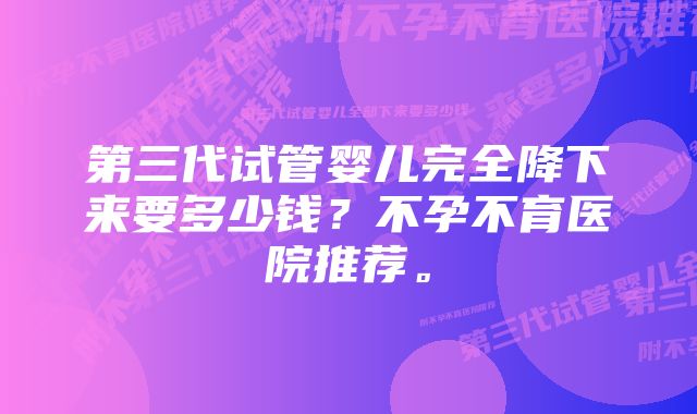 第三代试管婴儿完全降下来要多少钱？不孕不育医院推荐。