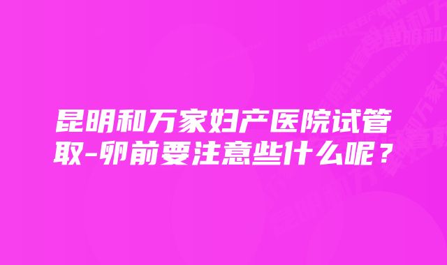 昆明和万家妇产医院试管取-卵前要注意些什么呢？