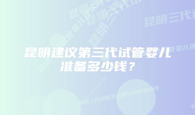 昆明建议第三代试管婴儿准备多少钱？