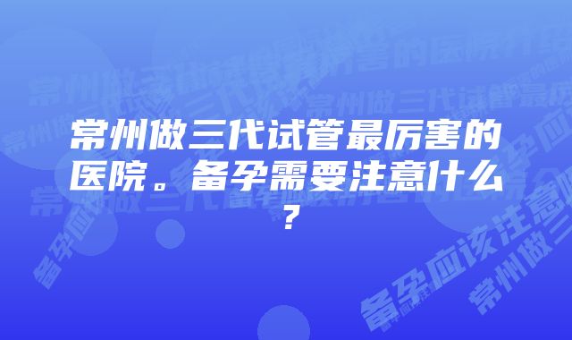 常州做三代试管最厉害的医院。备孕需要注意什么？