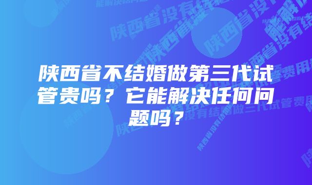 陕西省不结婚做第三代试管贵吗？它能解决任何问题吗？