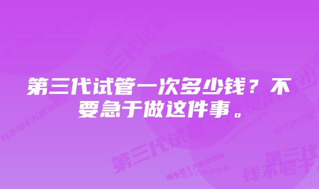 第三代试管一次多少钱？不要急于做这件事。