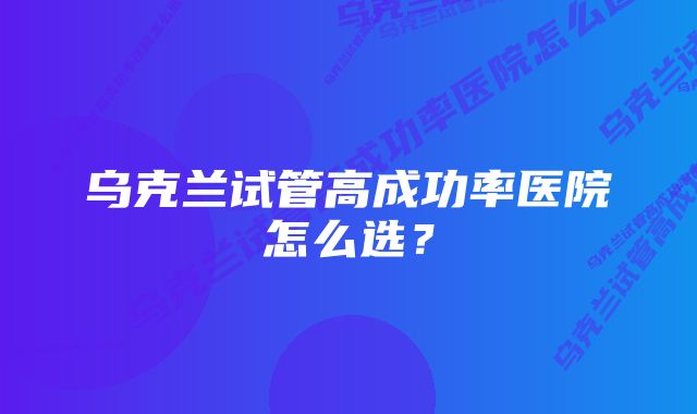 乌克兰试管高成功率医院怎么选？