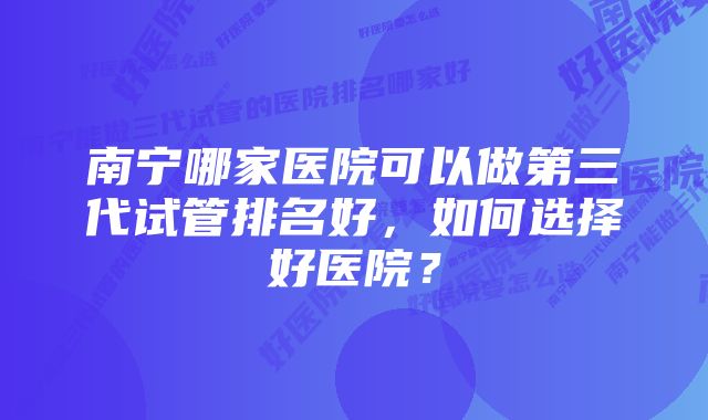 南宁哪家医院可以做第三代试管排名好，如何选择好医院？