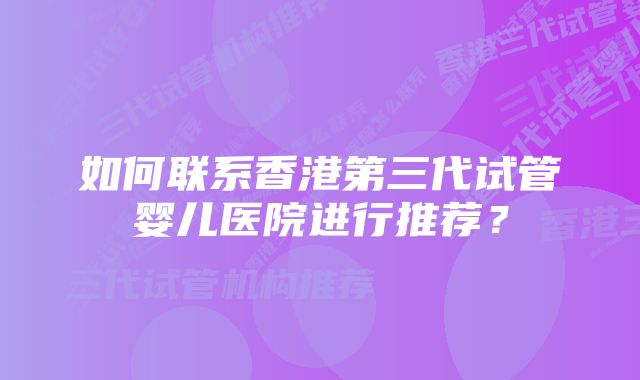 如何联系香港第三代试管婴儿医院进行推荐？