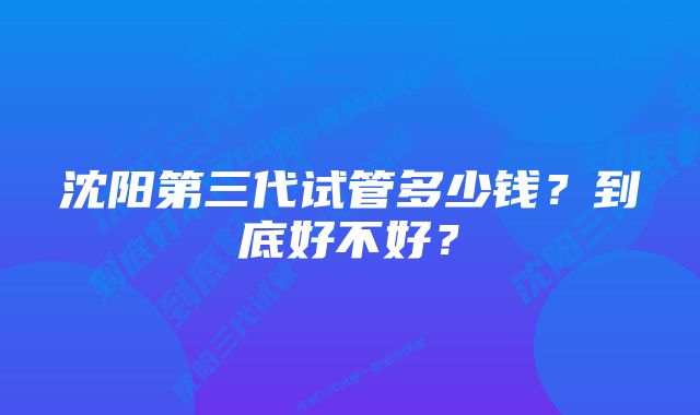 沈阳第三代试管多少钱？到底好不好？