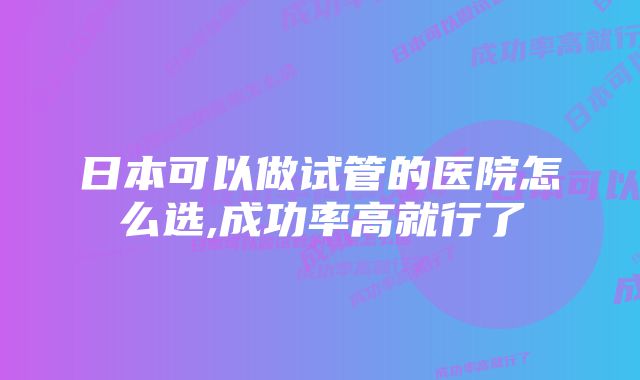 日本可以做试管的医院怎么选,成功率高就行了