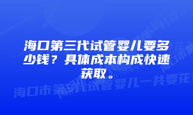 海口第三代试管婴儿要多少钱？具体成本构成快速获取。