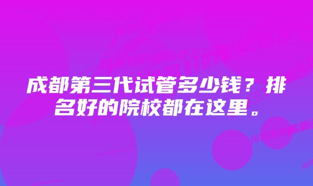 成都第三代试管多少钱？排名好的院校都在这里。