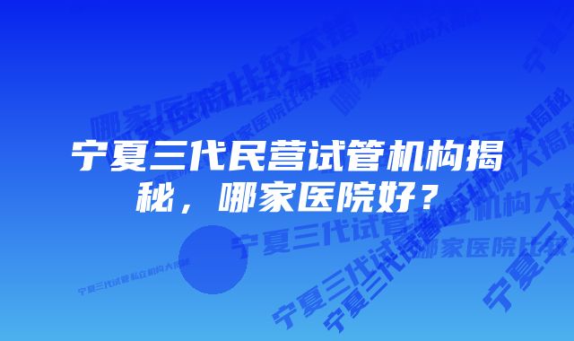 宁夏三代民营试管机构揭秘，哪家医院好？