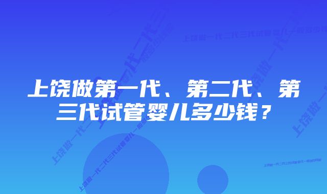 上饶做第一代、第二代、第三代试管婴儿多少钱？