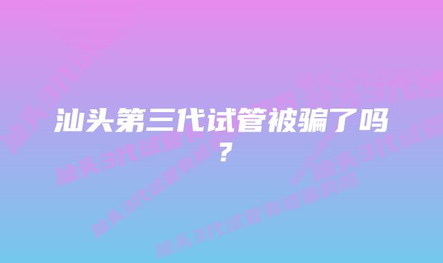 汕头第三代试管被骗了吗？